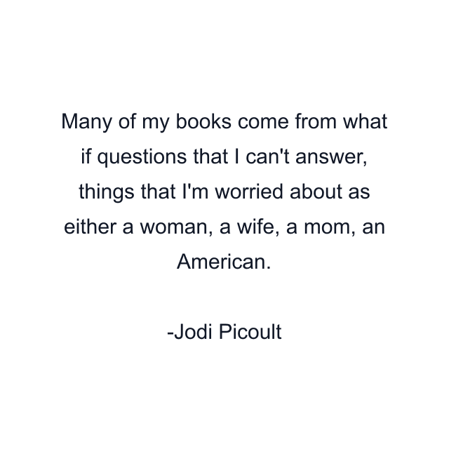 Many of my books come from what if questions that I can't answer, things that I'm worried about as either a woman, a wife, a mom, an American.