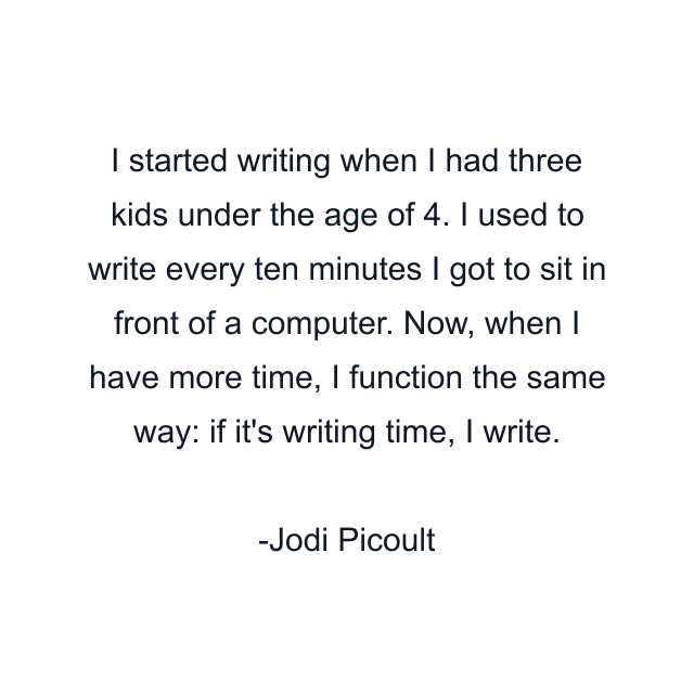 I started writing when I had three kids under the age of 4. I used to write every ten minutes I got to sit in front of a computer. Now, when I have more time, I function the same way: if it's writing time, I write.