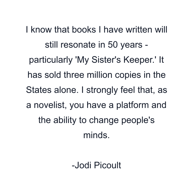 I know that books I have written will still resonate in 50 years - particularly 'My Sister's Keeper.' It has sold three million copies in the States alone. I strongly feel that, as a novelist, you have a platform and the ability to change people's minds.