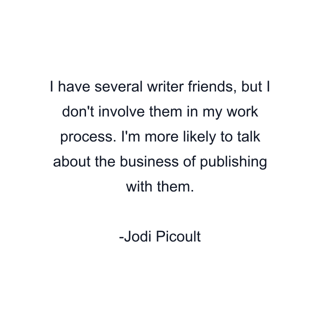 I have several writer friends, but I don't involve them in my work process. I'm more likely to talk about the business of publishing with them.