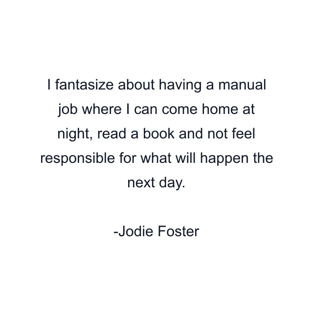 I fantasize about having a manual job where I can come home at night, read a book and not feel responsible for what will happen the next day.