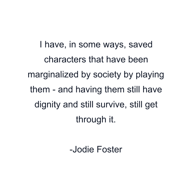 I have, in some ways, saved characters that have been marginalized by society by playing them - and having them still have dignity and still survive, still get through it.