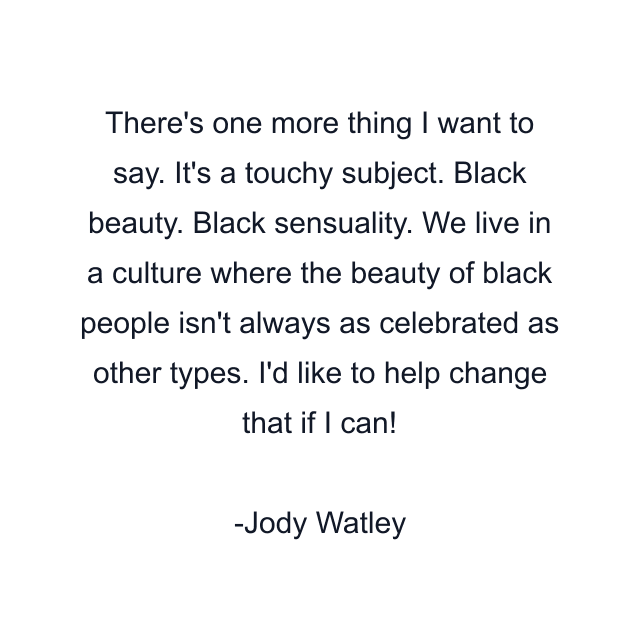 There's one more thing I want to say. It's a touchy subject. Black beauty. Black sensuality. We live in a culture where the beauty of black people isn't always as celebrated as other types. I'd like to help change that if I can!