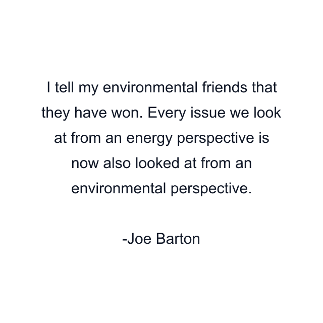 I tell my environmental friends that they have won. Every issue we look at from an energy perspective is now also looked at from an environmental perspective.