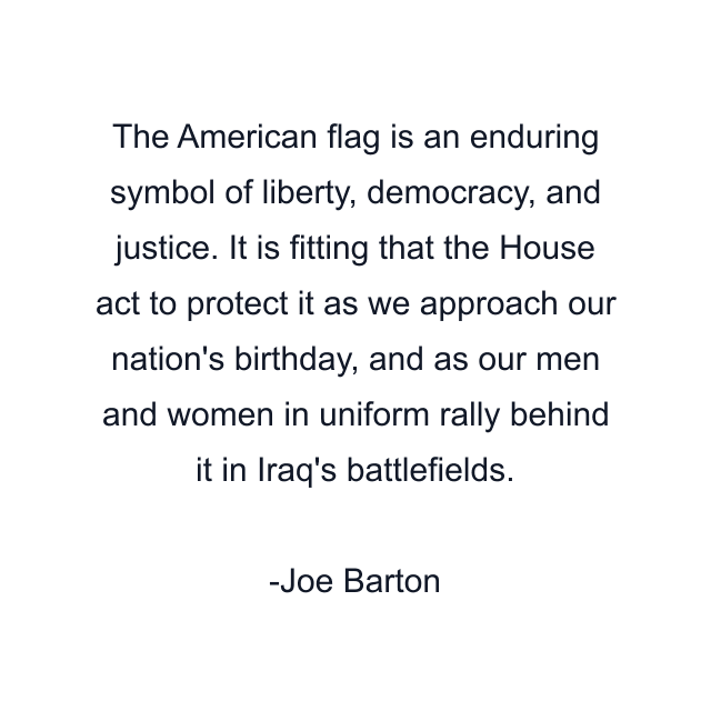 The American flag is an enduring symbol of liberty, democracy, and justice. It is fitting that the House act to protect it as we approach our nation's birthday, and as our men and women in uniform rally behind it in Iraq's battlefields.