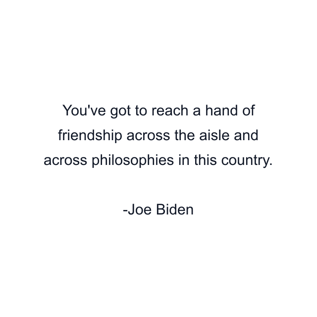 You've got to reach a hand of friendship across the aisle and across philosophies in this country.