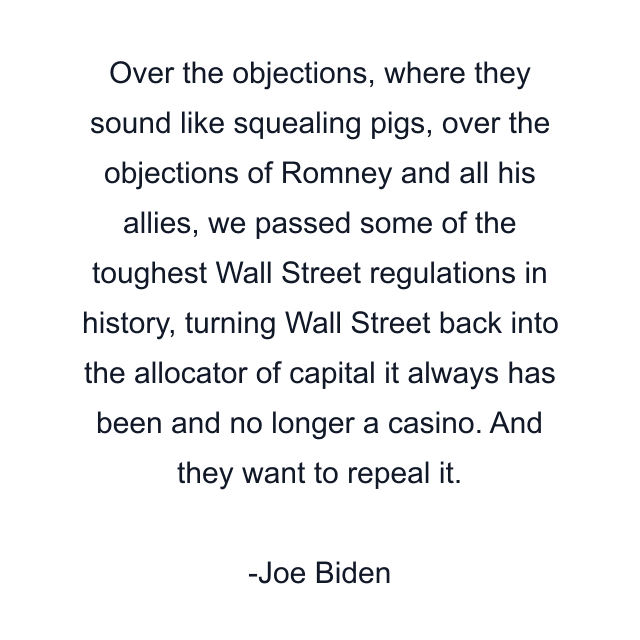 Over the objections, where they sound like squealing pigs, over the objections of Romney and all his allies, we passed some of the toughest Wall Street regulations in history, turning Wall Street back into the allocator of capital it always has been and no longer a casino. And they want to repeal it.