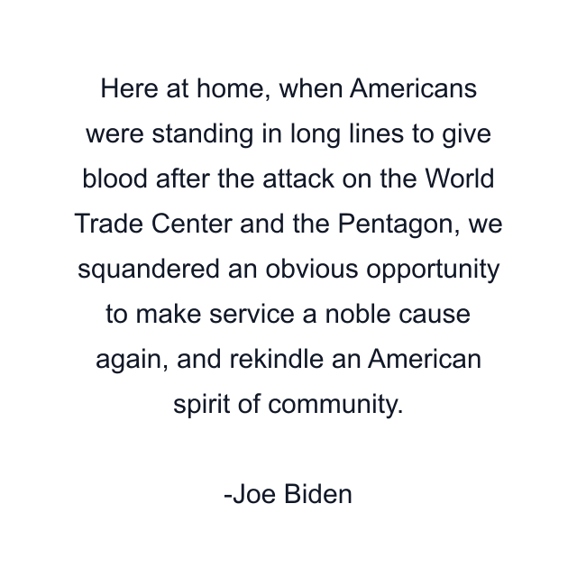 Here at home, when Americans were standing in long lines to give blood after the attack on the World Trade Center and the Pentagon, we squandered an obvious opportunity to make service a noble cause again, and rekindle an American spirit of community.