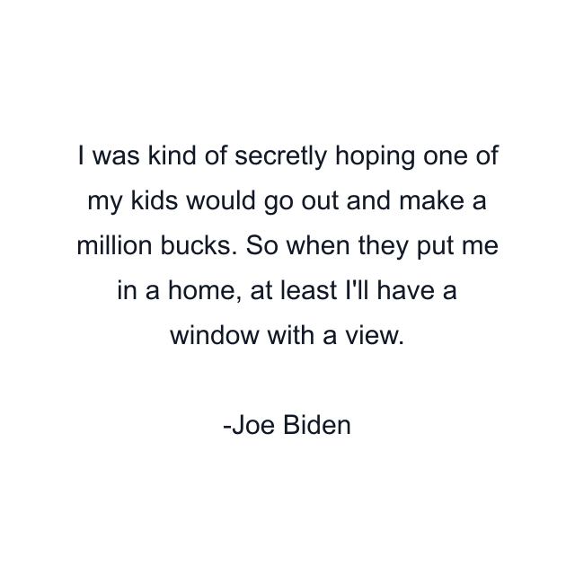 I was kind of secretly hoping one of my kids would go out and make a million bucks. So when they put me in a home, at least I'll have a window with a view.