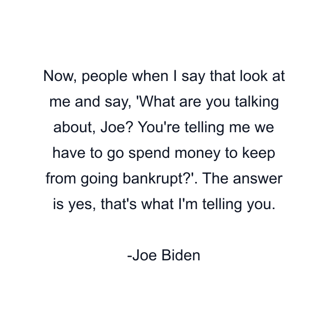 Now, people when I say that look at me and say, 'What are you talking about, Joe? You're telling me we have to go spend money to keep from going bankrupt?'. The answer is yes, that's what I'm telling you.