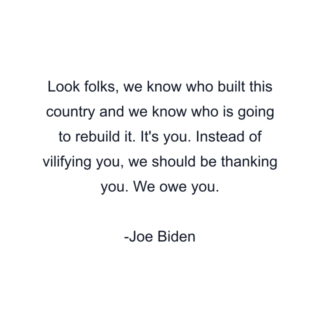 Look folks, we know who built this country and we know who is going to rebuild it. It's you. Instead of vilifying you, we should be thanking you. We owe you.