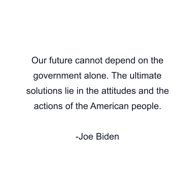 Our future cannot depend on the government alone. The ultimate solutions lie in the attitudes and the actions of the American people.