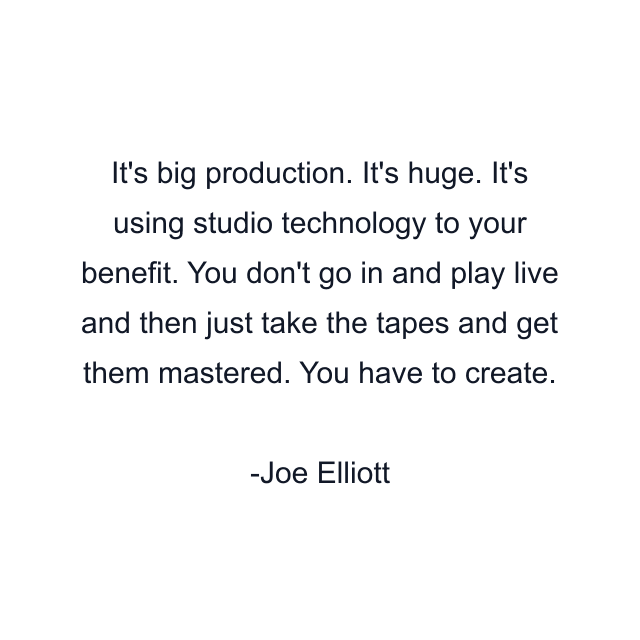 It's big production. It's huge. It's using studio technology to your benefit. You don't go in and play live and then just take the tapes and get them mastered. You have to create.