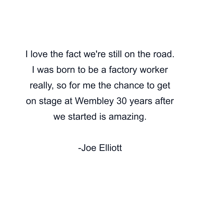 I love the fact we're still on the road. I was born to be a factory worker really, so for me the chance to get on stage at Wembley 30 years after we started is amazing.