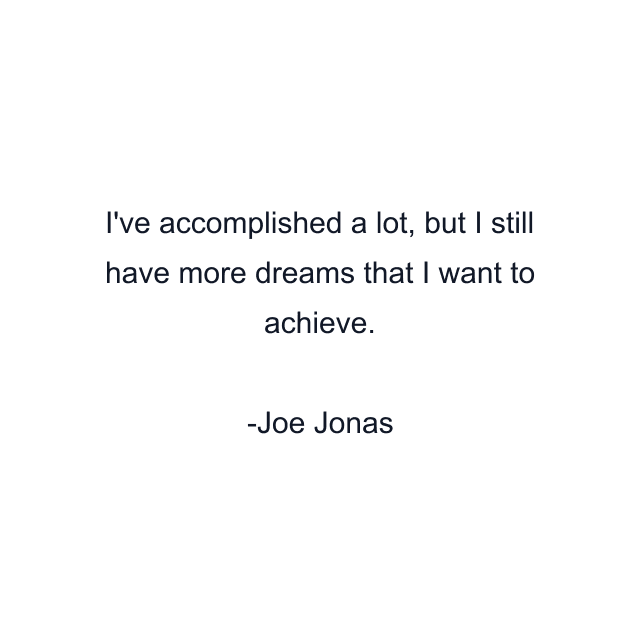 I've accomplished a lot, but I still have more dreams that I want to achieve.