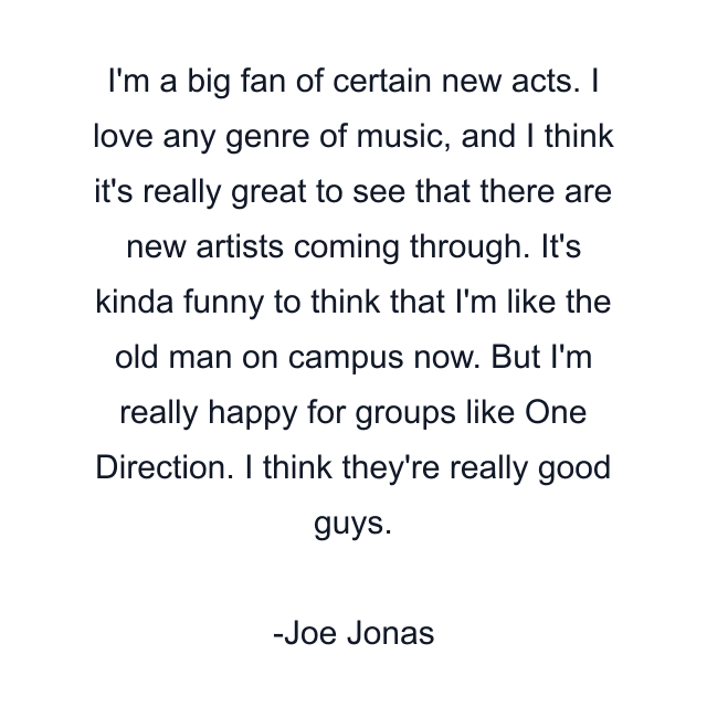 I'm a big fan of certain new acts. I love any genre of music, and I think it's really great to see that there are new artists coming through. It's kinda funny to think that I'm like the old man on campus now. But I'm really happy for groups like One Direction. I think they're really good guys.