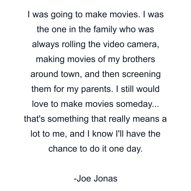 I was going to make movies. I was the one in the family who was always rolling the video camera, making movies of my brothers around town, and then screening them for my parents. I still would love to make movies someday... that's something that really means a lot to me, and I know I'll have the chance to do it one day.