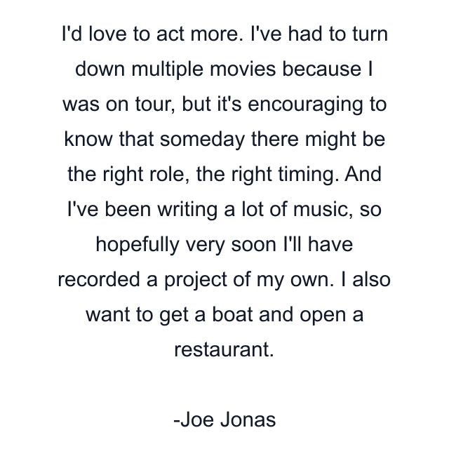 I'd love to act more. I've had to turn down multiple movies because I was on tour, but it's encouraging to know that someday there might be the right role, the right timing. And I've been writing a lot of music, so hopefully very soon I'll have recorded a project of my own. I also want to get a boat and open a restaurant.