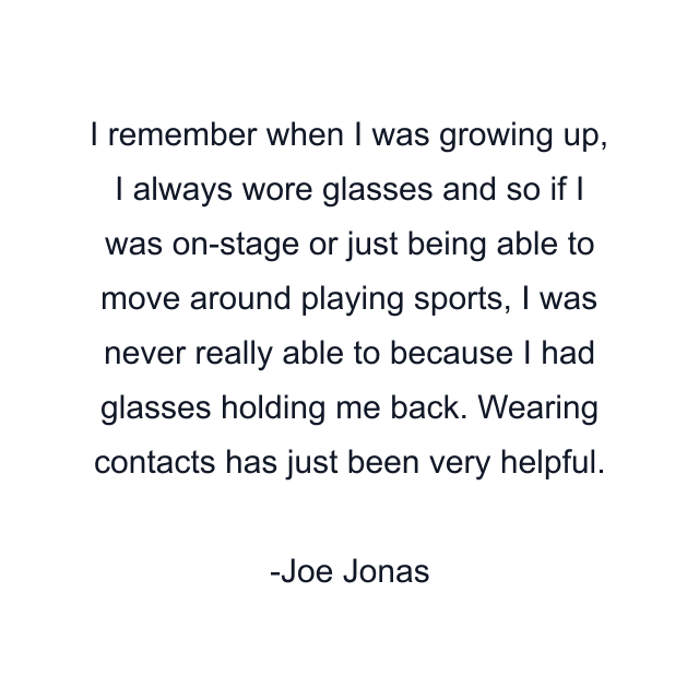 I remember when I was growing up, I always wore glasses and so if I was on-stage or just being able to move around playing sports, I was never really able to because I had glasses holding me back. Wearing contacts has just been very helpful.