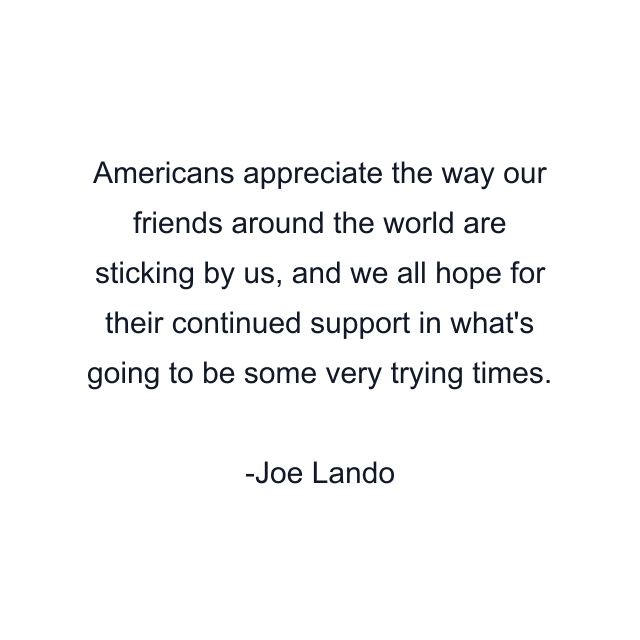 Americans appreciate the way our friends around the world are sticking by us, and we all hope for their continued support in what's going to be some very trying times.