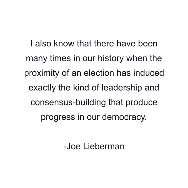 I also know that there have been many times in our history when the proximity of an election has induced exactly the kind of leadership and consensus-building that produce progress in our democracy.