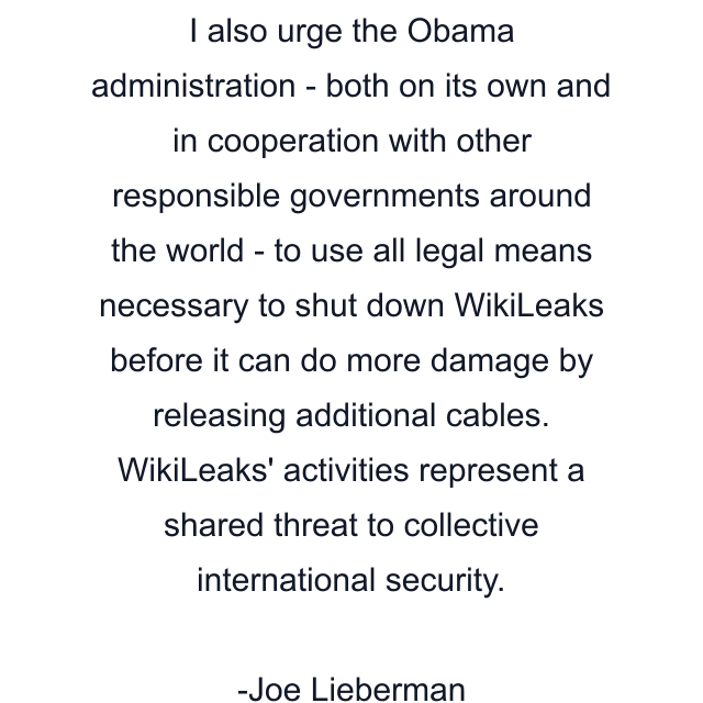 I also urge the Obama administration - both on its own and in cooperation with other responsible governments around the world - to use all legal means necessary to shut down WikiLeaks before it can do more damage by releasing additional cables. WikiLeaks' activities represent a shared threat to collective international security.