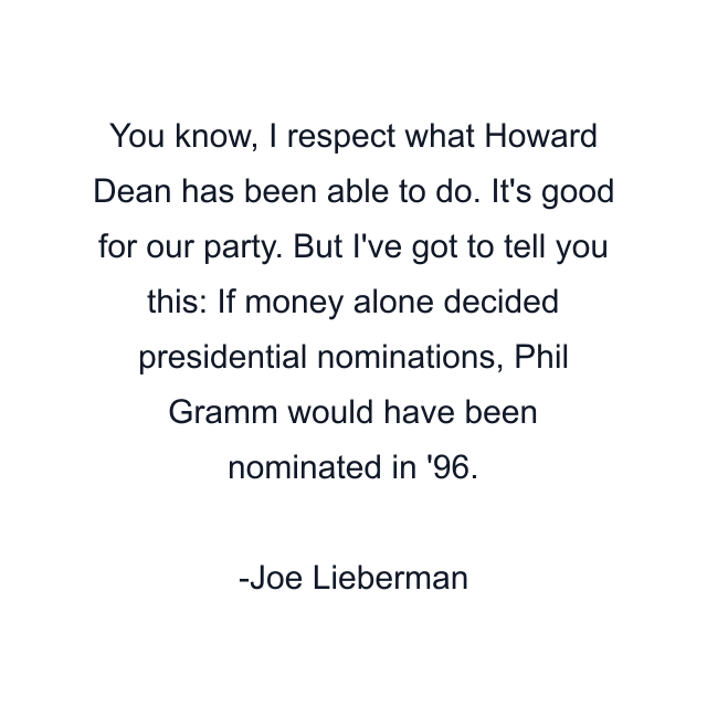 You know, I respect what Howard Dean has been able to do. It's good for our party. But I've got to tell you this: If money alone decided presidential nominations, Phil Gramm would have been nominated in '96.