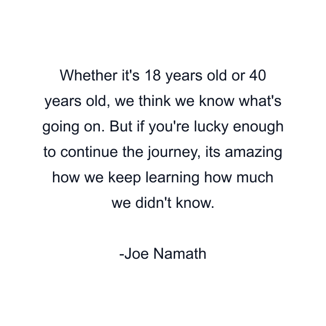 Whether it's 18 years old or 40 years old, we think we know what's going on. But if you're lucky enough to continue the journey, its amazing how we keep learning how much we didn't know.