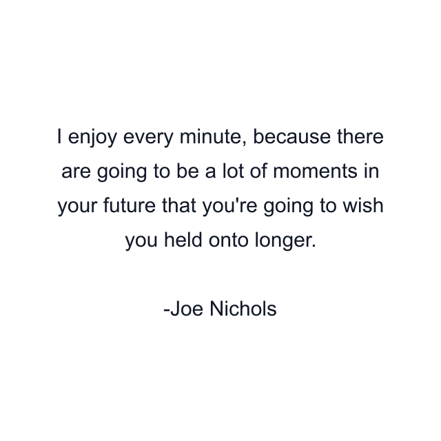 I enjoy every minute, because there are going to be a lot of moments in your future that you're going to wish you held onto longer.