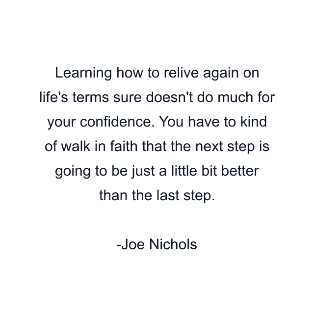 Learning how to relive again on life's terms sure doesn't do much for your confidence. You have to kind of walk in faith that the next step is going to be just a little bit better than the last step.