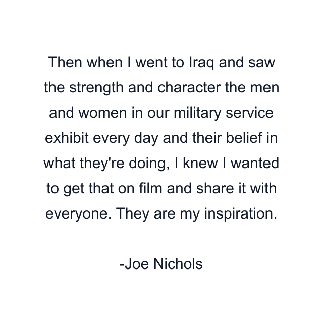 Then when I went to Iraq and saw the strength and character the men and women in our military service exhibit every day and their belief in what they're doing, I knew I wanted to get that on film and share it with everyone. They are my inspiration.