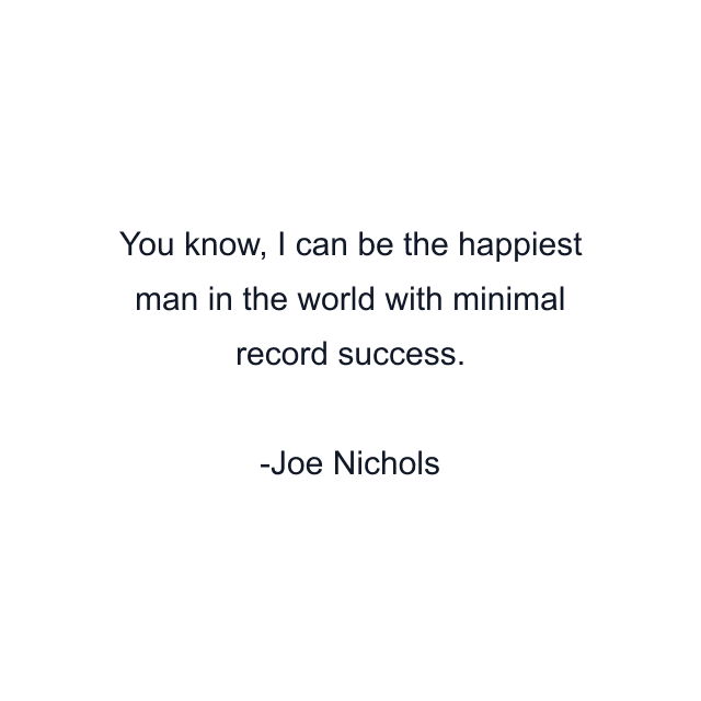 You know, I can be the happiest man in the world with minimal record success.