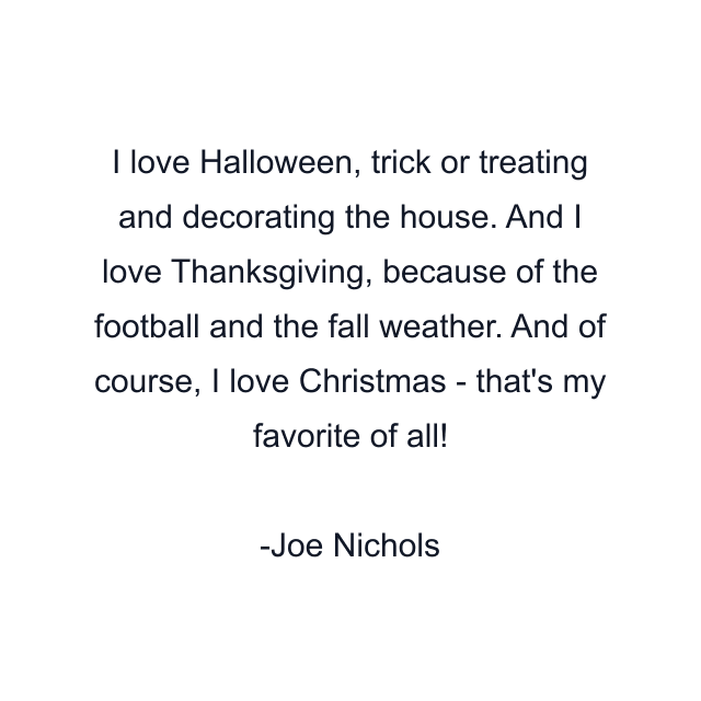 I love Halloween, trick or treating and decorating the house. And I love Thanksgiving, because of the football and the fall weather. And of course, I love Christmas - that's my favorite of all!