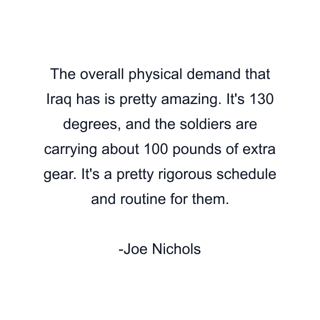 The overall physical demand that Iraq has is pretty amazing. It's 130 degrees, and the soldiers are carrying about 100 pounds of extra gear. It's a pretty rigorous schedule and routine for them.