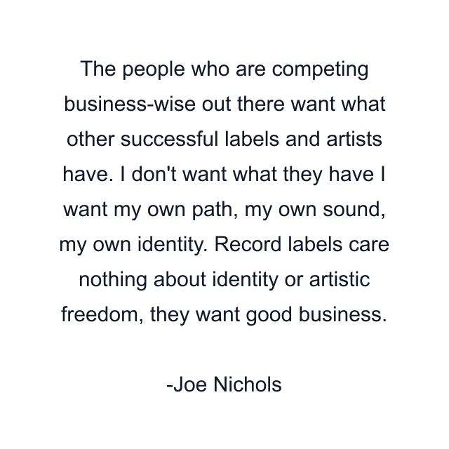 The people who are competing business-wise out there want what other successful labels and artists have. I don't want what they have I want my own path, my own sound, my own identity. Record labels care nothing about identity or artistic freedom, they want good business.