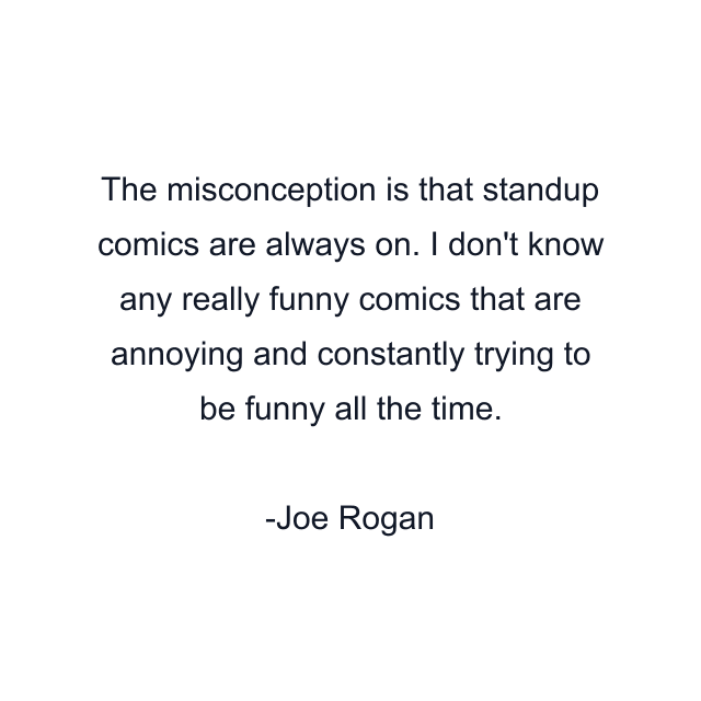 The misconception is that standup comics are always on. I don't know any really funny comics that are annoying and constantly trying to be funny all the time.