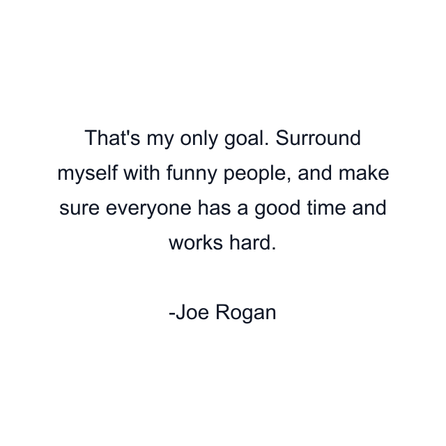 That's my only goal. Surround myself with funny people, and make sure everyone has a good time and works hard.