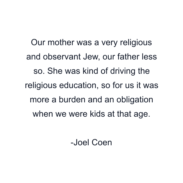 Our mother was a very religious and observant Jew, our father less so. She was kind of driving the religious education, so for us it was more a burden and an obligation when we were kids at that age.