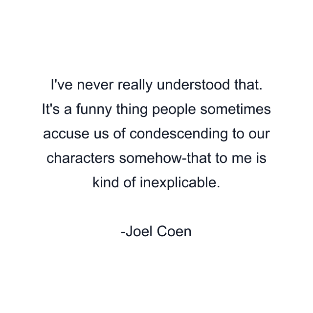 I've never really understood that. It's a funny thing people sometimes accuse us of condescending to our characters somehow-that to me is kind of inexplicable.