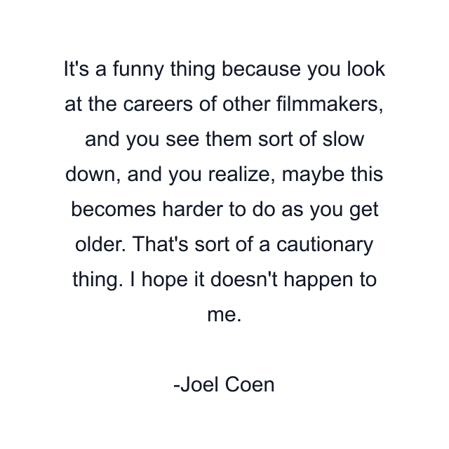 It's a funny thing because you look at the careers of other filmmakers, and you see them sort of slow down, and you realize, maybe this becomes harder to do as you get older. That's sort of a cautionary thing. I hope it doesn't happen to me.