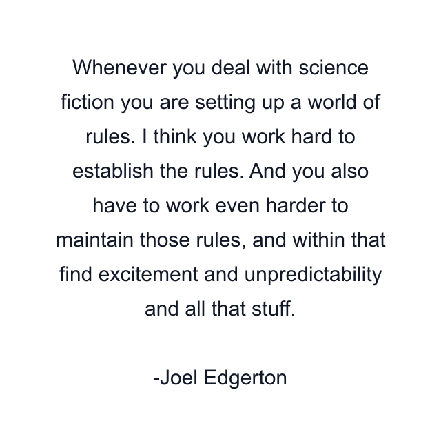 Whenever you deal with science fiction you are setting up a world of rules. I think you work hard to establish the rules. And you also have to work even harder to maintain those rules, and within that find excitement and unpredictability and all that stuff.