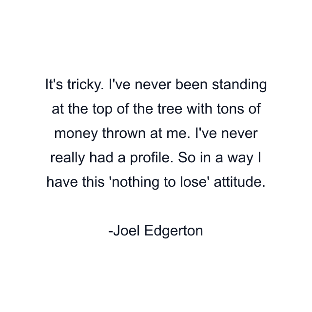 It's tricky. I've never been standing at the top of the tree with tons of money thrown at me. I've never really had a profile. So in a way I have this 'nothing to lose' attitude.