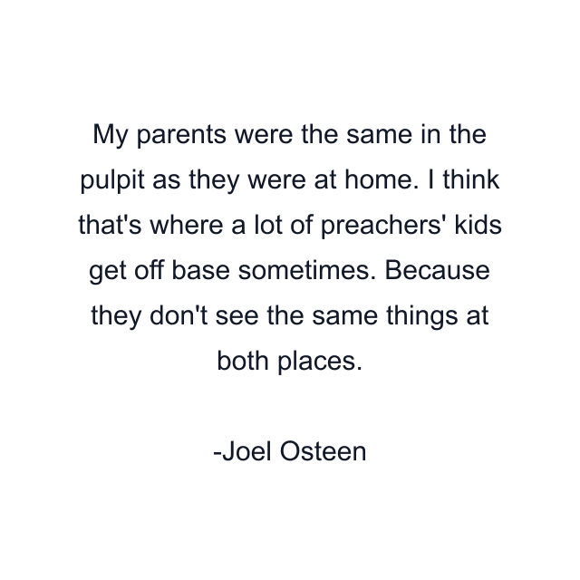 My parents were the same in the pulpit as they were at home. I think that's where a lot of preachers' kids get off base sometimes. Because they don't see the same things at both places.