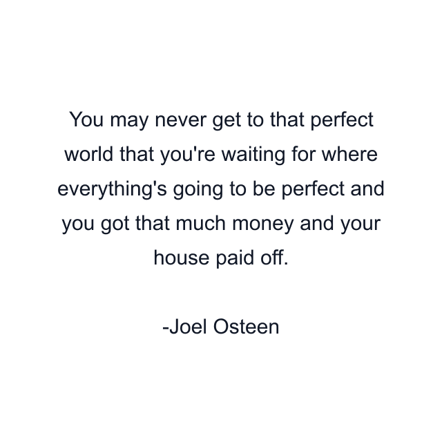 You may never get to that perfect world that you're waiting for where everything's going to be perfect and you got that much money and your house paid off.