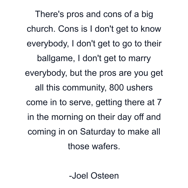 There's pros and cons of a big church. Cons is I don't get to know everybody, I don't get to go to their ballgame, I don't get to marry everybody, but the pros are you get all this community, 800 ushers come in to serve, getting there at 7 in the morning on their day off and coming in on Saturday to make all those wafers.