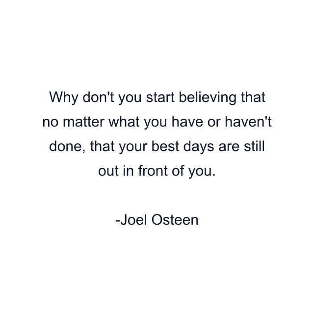 Why don't you start believing that no matter what you have or haven't done, that your best days are still out in front of you.