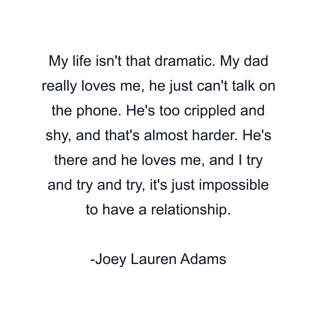 My life isn't that dramatic. My dad really loves me, he just can't talk on the phone. He's too crippled and shy, and that's almost harder. He's there and he loves me, and I try and try and try, it's just impossible to have a relationship.