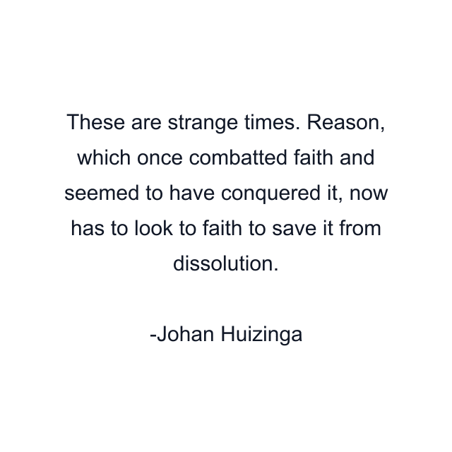 These are strange times. Reason, which once combatted faith and seemed to have conquered it, now has to look to faith to save it from dissolution.