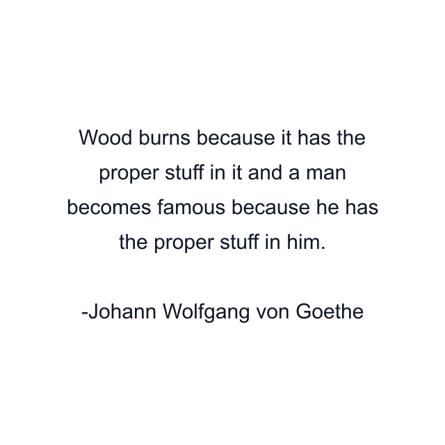 Wood burns because it has the proper stuff in it and a man becomes famous because he has the proper stuff in him.