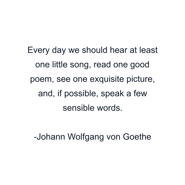 Every day we should hear at least one little song, read one good poem, see one exquisite picture, and, if possible, speak a few sensible words.